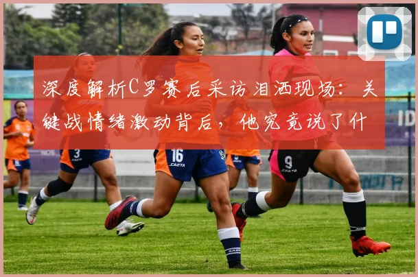 深度解析C罗赛后采访泪洒现场：关键战情绪激动背后，他究竟说了什么？